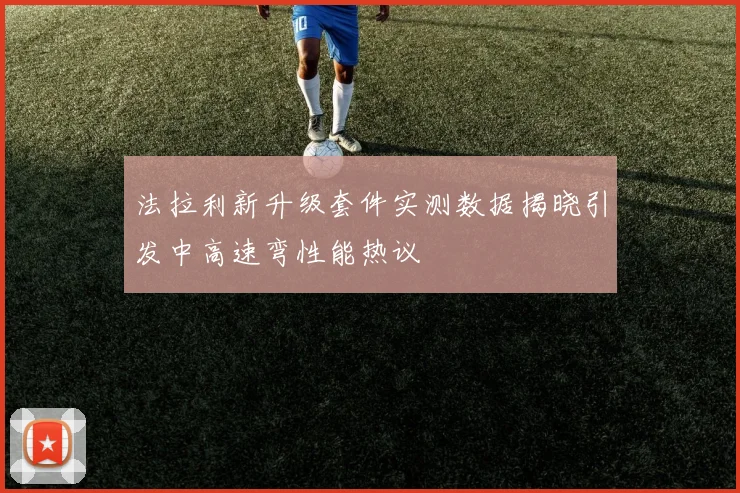 法拉利新升级套件实测数据揭晓引发中高速弯性能热议