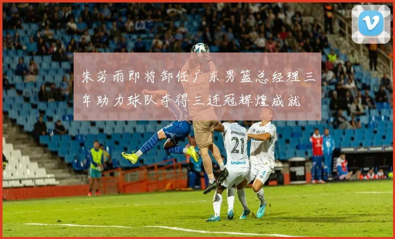 朱芳雨即将卸任广东男篮总经理三年助力球队夺得三连冠辉煌成就