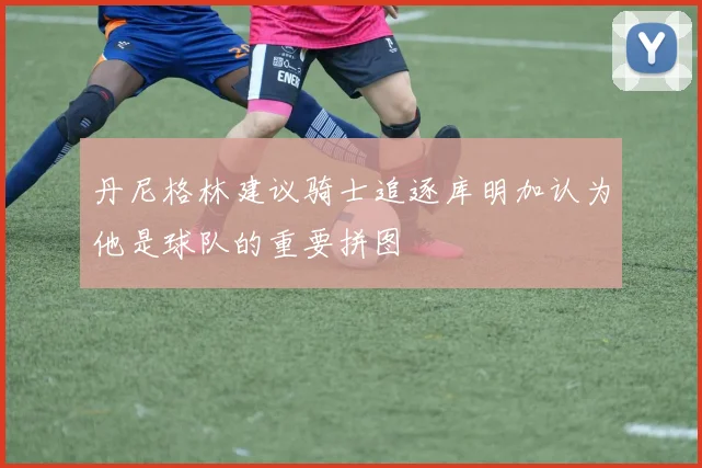 丹尼格林建议骑士追逐库明加认为他是球队的重要拼图