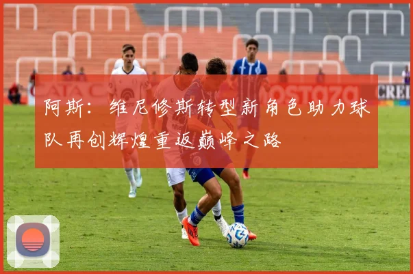 阿斯：维尼修斯转型新角色助力球队再创辉煌重返巅峰之路
