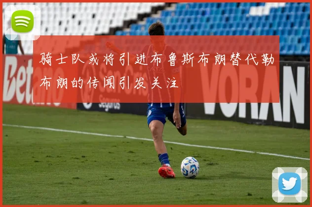 骑士队或将引进布鲁斯布朗替代勒布朗的传闻引发关注