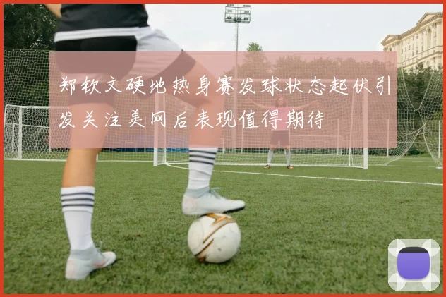 郑钦文硬地热身赛发球状态起伏引发关注美网后表现值得期待
