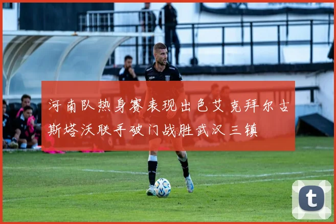 河南队热身赛表现出色艾克拜尔古斯塔沃联手破门战胜武汉三镇
