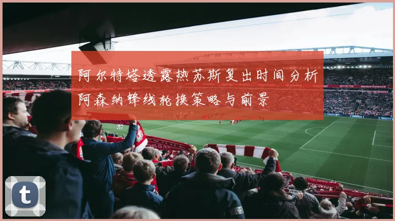 阿尔特塔透露热苏斯复出时间分析阿森纳锋线轮换策略与前景