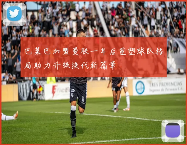 巴莱巴加盟曼联一年后重塑球队格局助力升级换代新篇章