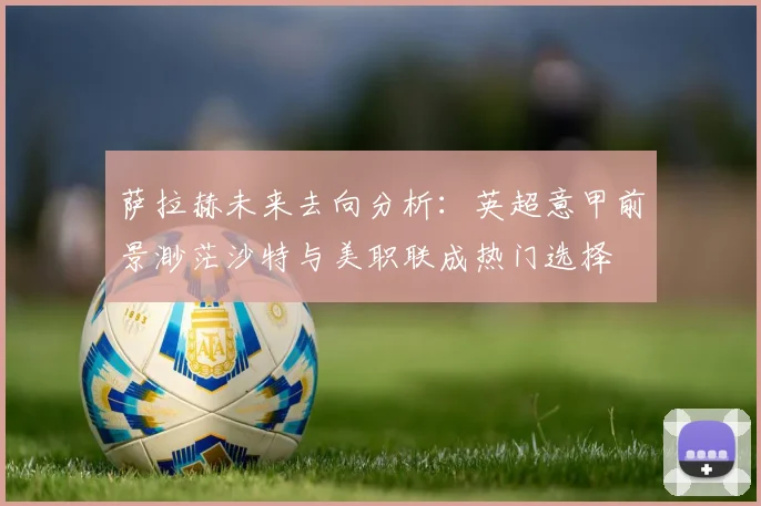 萨拉赫未来去向分析：英超意甲前景渺茫沙特与美职联成热门选择