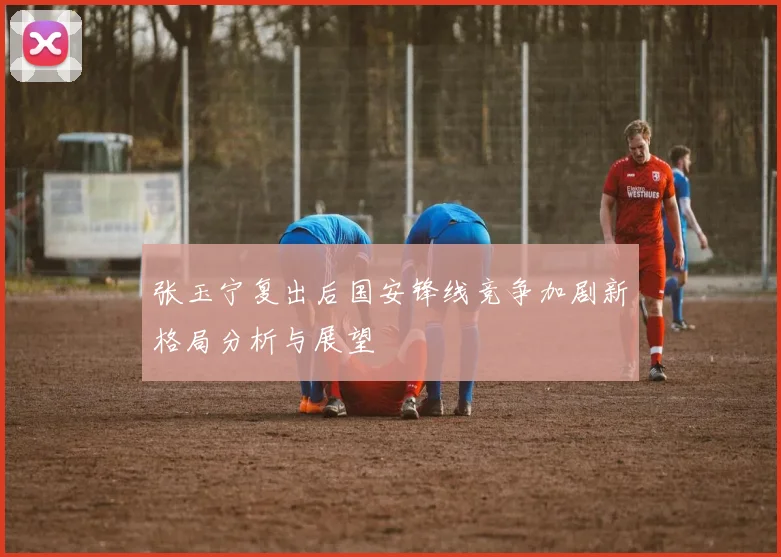 张玉宁复出后国安锋线竞争加剧新格局分析与展望