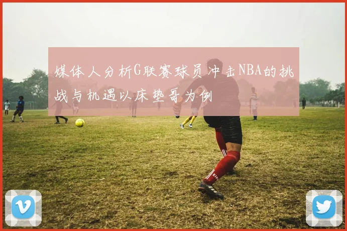 媒体人分析G联赛球员冲击NBA的挑战与机遇以床垫哥为例